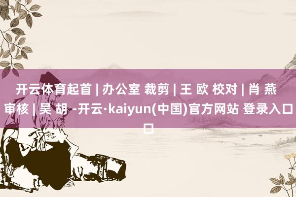 开云体育起首 | 办公室 裁剪 | 王 欧 校对 | 肖 燕 审核 | 吴 胡 -开云·kaiyun(中国)官方网站 登录入口