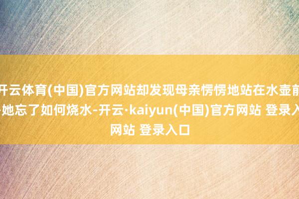 开云体育(中国)官方网站却发现母亲愣愣地站在水壶前——她忘了如何烧水-开云·kaiyun(中国)官方网站 登录入口