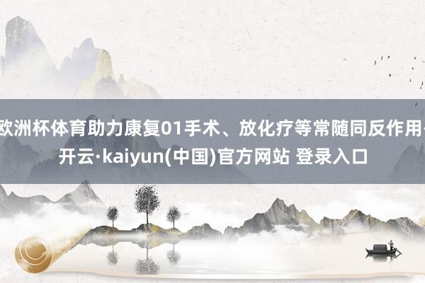 欧洲杯体育助力康复01手术、放化疗等常随同反作用-开云·kaiyun(中国)官方网站 登录入口