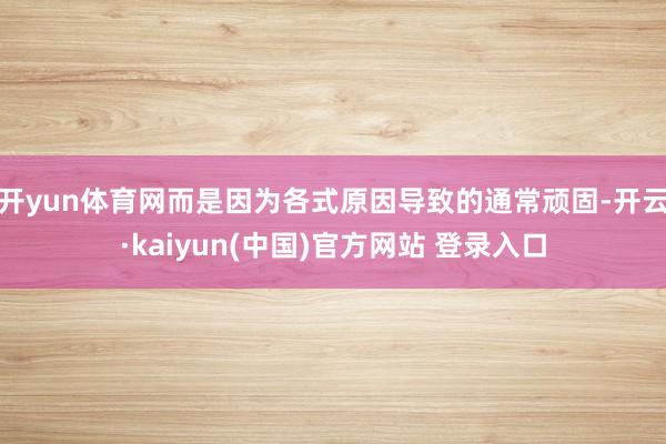 开yun体育网而是因为各式原因导致的通常顽固-开云·kaiyun(中国)官方网站 登录入口