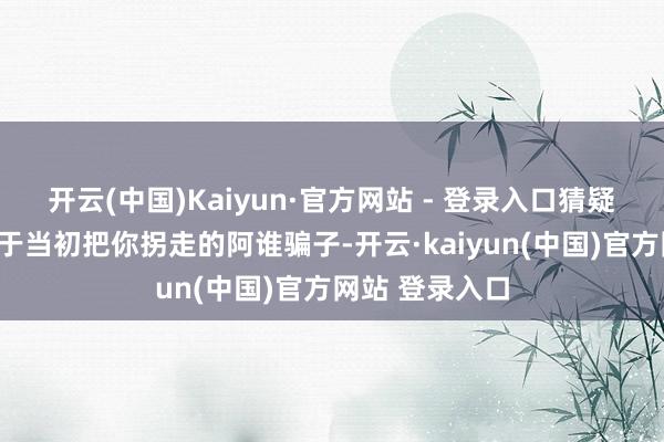 开云(中国)Kaiyun·官方网站 - 登录入口猜疑问说念：“对于当初把你拐走的阿谁骗子-开云·kaiyun(中国)官方网站 登录入口