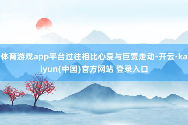体育游戏app平台过往相比心爱与巨贾走动-开云·kaiyun(中国)官方网站 登录入口