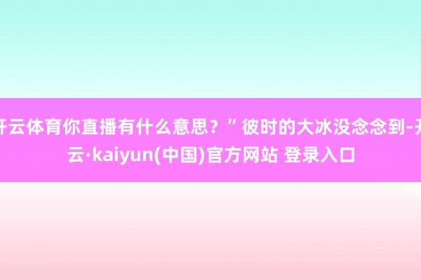 开云体育你直播有什么意思？”彼时的大冰没念念到-开云·kaiyun(中国)官方网站 登录入口