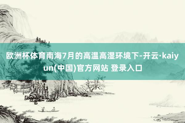 欧洲杯体育南海7月的高温高湿环境下-开云·kaiyun(中国)官方网站 登录入口