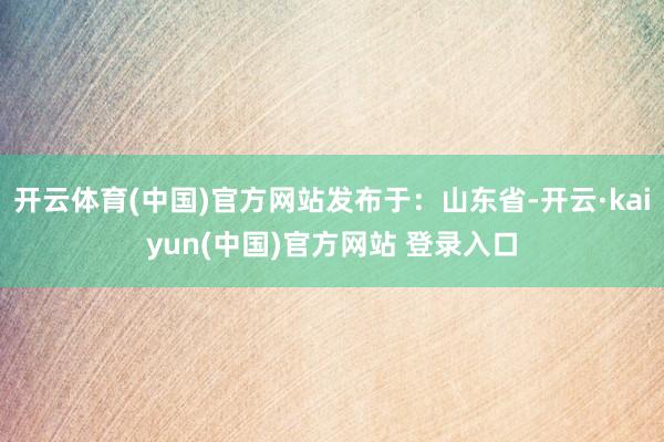 开云体育(中国)官方网站发布于：山东省-开云·kaiyun(中国)官方网站 登录入口