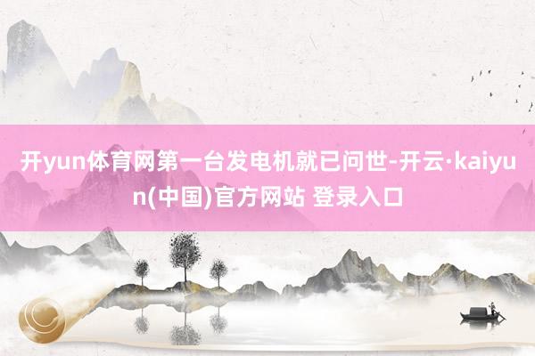 开yun体育网第一台发电机就已问世-开云·kaiyun(中国)官方网站 登录入口