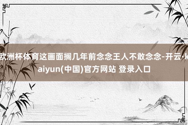 欧洲杯体育这画面搁几年前念念王人不敢念念-开云·kaiyun(中国)官方网站 登录入口