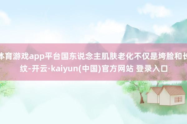 体育游戏app平台国东说念主肌肤老化不仅是垮脸和长纹-开云·kaiyun(中国)官方网站 登录入口