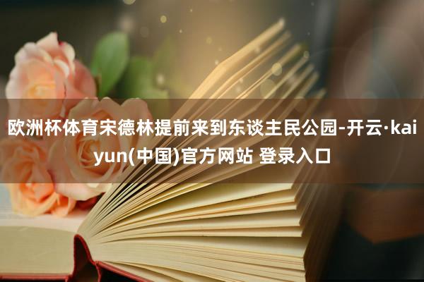 欧洲杯体育宋德林提前来到东谈主民公园-开云·kaiyun(中国)官方网站 登录入口