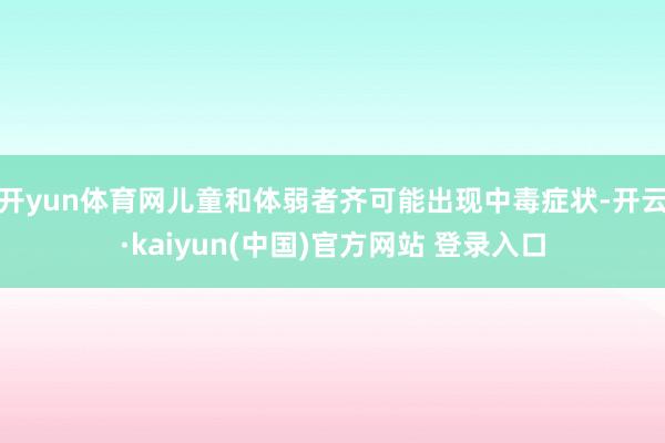 开yun体育网儿童和体弱者齐可能出现中毒症状-开云·kaiyun(中国)官方网站 登录入口