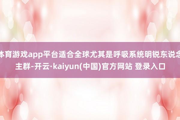 体育游戏app平台适合全球尤其是呼吸系统明锐东说念主群-开云·kaiyun(中国)官方网站 登录入口