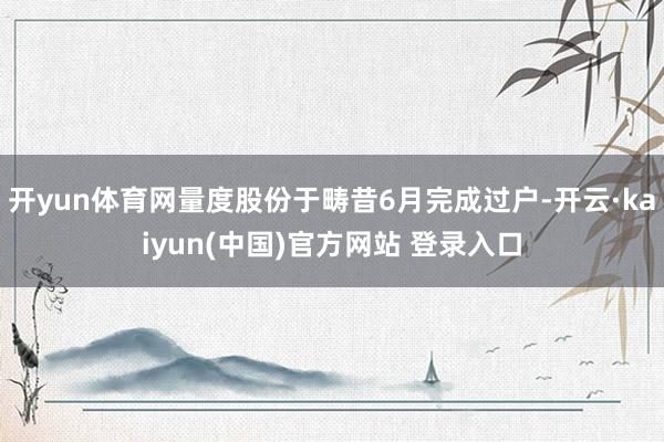 开yun体育网量度股份于畴昔6月完成过户-开云·kaiyun(中国)官方网站 登录入口