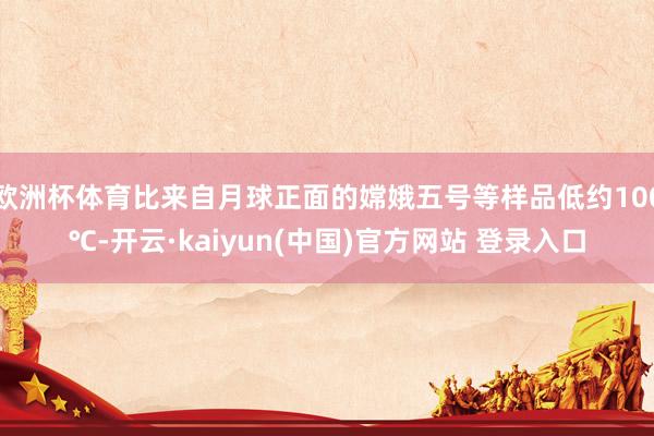 欧洲杯体育比来自月球正面的嫦娥五号等样品低约100℃-开云·kaiyun(中国)官方网站 登录入口