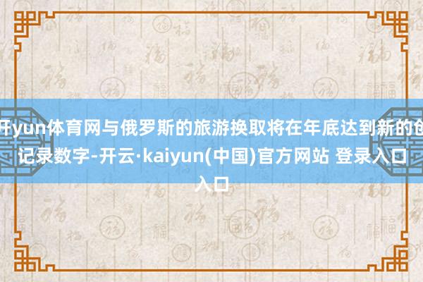 开yun体育网与俄罗斯的旅游换取将在年底达到新的创记录数字-开云·kaiyun(中国)官方网站 登录入口