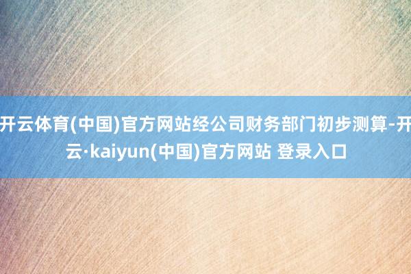 开云体育(中国)官方网站经公司财务部门初步测算-开云·kaiyun(中国)官方网站 登录入口