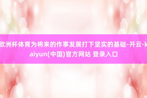 欧洲杯体育为将来的作事发展打下坚实的基础-开云·kaiyun(中国)官方网站 登录入口