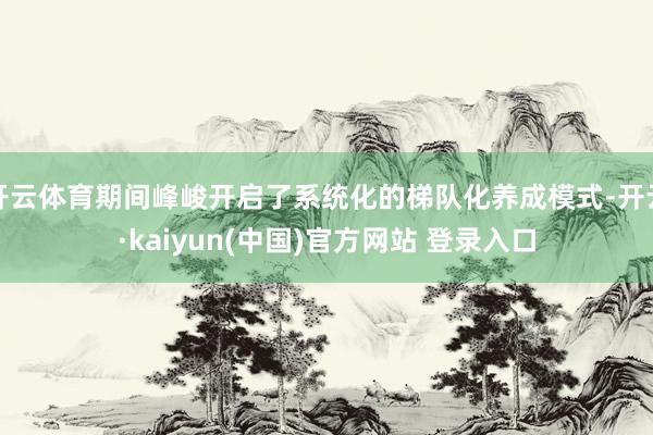 开云体育期间峰峻开启了系统化的梯队化养成模式-开云·kaiyun(中国)官方网站 登录入口
