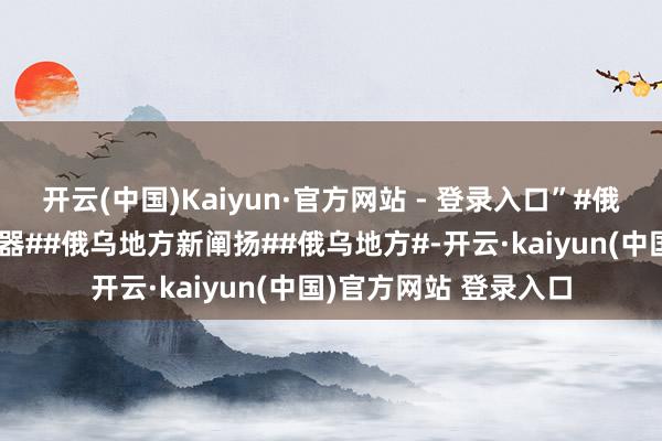 开云(中国)Kaiyun·官方网站 - 登录入口”#俄罗斯称有权使用核兵器##俄乌地方新阐扬##俄乌地方#-开云·kaiyun(中国)官方网站 登录入口
