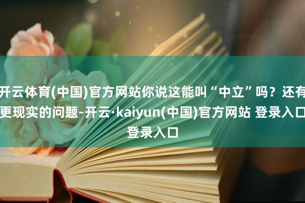 开云体育(中国)官方网站你说这能叫“中立”吗？还有更现实的问题-开云·kaiyun(中国)官方网站 登录入口
