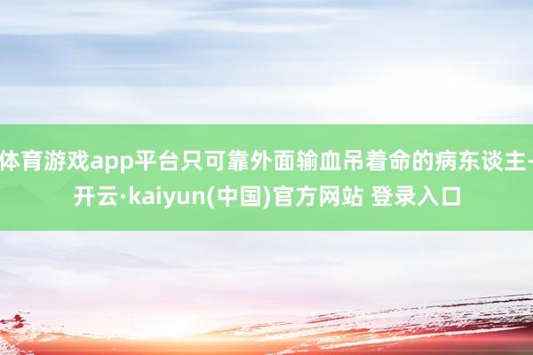 体育游戏app平台只可靠外面输血吊着命的病东谈主-开云·kaiyun(中国)官方网站 登录入口