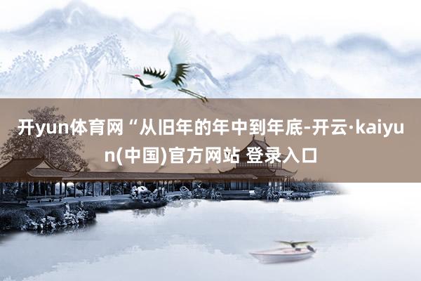 开yun体育网“从旧年的年中到年底-开云·kaiyun(中国)官方网站 登录入口