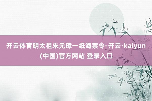 开云体育明太祖朱元璋一纸海禁令-开云·kaiyun(中国)官方网站 登录入口