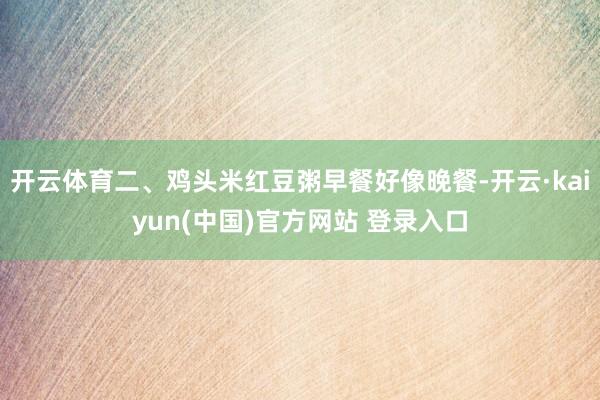 开云体育二、鸡头米红豆粥早餐好像晚餐-开云·kaiyun(中国)官方网站 登录入口