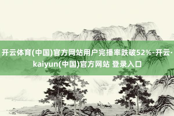 开云体育(中国)官方网站用户完播率跌破52%-开云·kaiyun(中国)官方网站 登录入口