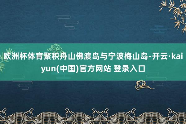 欧洲杯体育聚积舟山佛渡岛与宁波梅山岛-开云·kaiyun(中国)官方网站 登录入口
