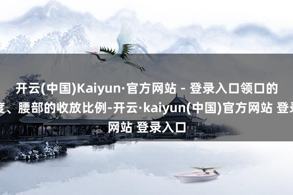 开云(中国)Kaiyun·官方网站 - 登录入口领口的开合度、腰部的收放比例-开云·kaiyun(中国)官方网站 登录入口
