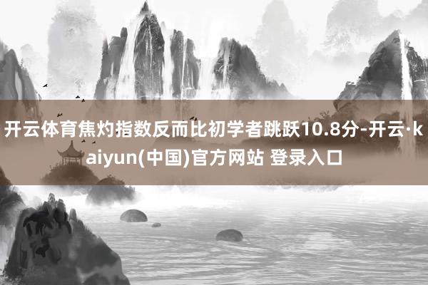 开云体育焦灼指数反而比初学者跳跃10.8分-开云·kaiyun(中国)官方网站 登录入口