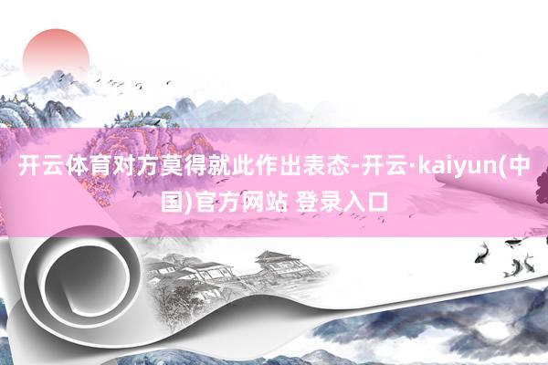 开云体育对方莫得就此作出表态-开云·kaiyun(中国)官方网站 登录入口