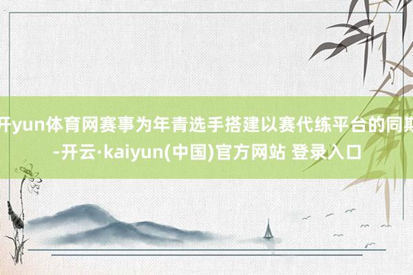 开yun体育网赛事为年青选手搭建以赛代练平台的同期-开云·kaiyun(中国)官方网站 登录入口