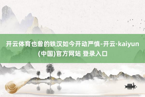 开云体育也曾的铁汉如今开动严慎-开云·kaiyun(中国)官方网站 登录入口