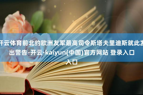 开云体育前北约欧洲友军最高司令斯塔夫里迪斯就此发出警告-开云·kaiyun(中国)官方网站 登录入口