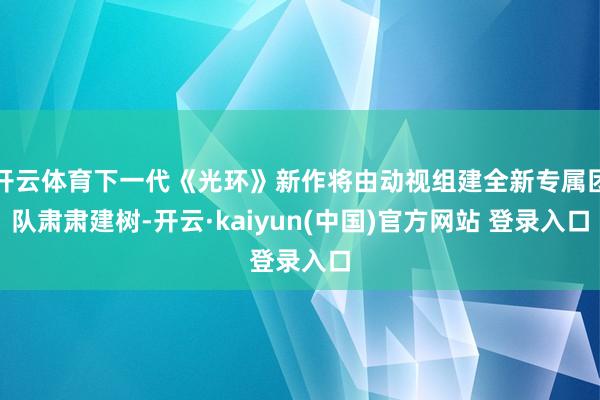 开云体育下一代《光环》新作将由动视组建全新专属团队肃肃建树-开云·kaiyun(中国)官方网站 登录入口