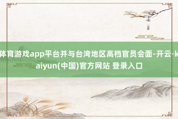 体育游戏app平台并与台湾地区高档官员会面-开云·kaiyun(中国)官方网站 登录入口