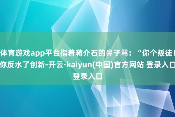 体育游戏app平台指着蒋介石的鼻子骂：“你个叛徒！你反水了创新-开云·kaiyun(中国)官方网站 登录入口