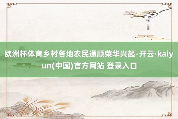 欧洲杯体育乡村各地农民通顺荣华兴起-开云·kaiyun(中国)官方网站 登录入口