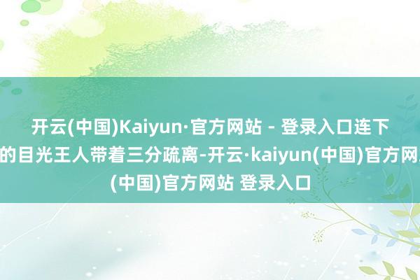 开云(中国)Kaiyun·官方网站 - 登录入口连下东谈主看她的目光王人带着三分疏离-开云·kaiyun(中国)官方网站 登录入口