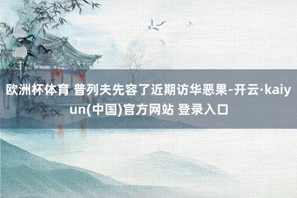 欧洲杯体育 普列夫先容了近期访华恶果-开云·kaiyun(中国)官方网站 登录入口