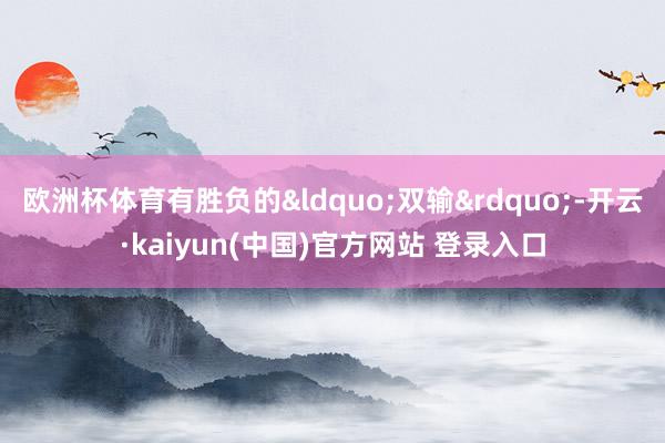 欧洲杯体育有胜负的&ldquo;双输&rdquo;-开云·kaiyun(中国)官方网站 登录入口