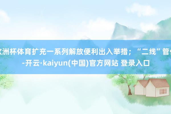 欧洲杯体育扩充一系列解放便利出入举措；“二线”管住-开云·kaiyun(中国)官方网站 登录入口