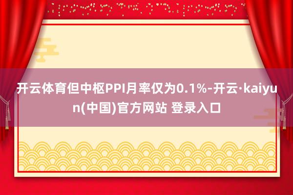 开云体育但中枢PPI月率仅为0.1%-开云·kaiyun(中国)官方网站 登录入口