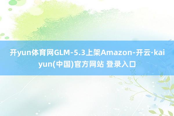 开yun体育网GLM-5.3上架Amazon-开云·kaiyun(中国)官方网站 登录入口