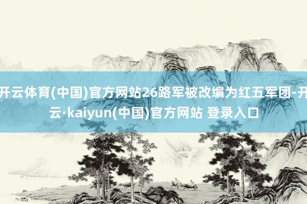 开云体育(中国)官方网站26路军被改编为红五军团-开云·kaiyun(中国)官方网站 登录入口