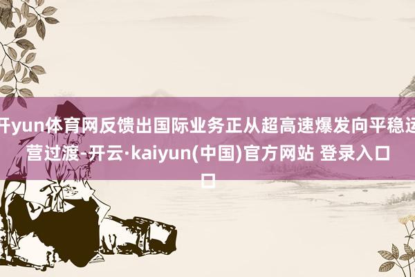 开yun体育网反馈出国际业务正从超高速爆发向平稳运营过渡-开云·kaiyun(中国)官方网站 登录入口