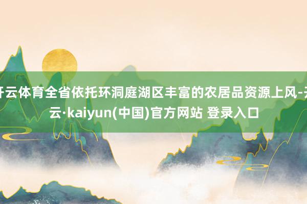 开云体育全省依托环洞庭湖区丰富的农居品资源上风-开云·kaiyun(中国)官方网站 登录入口