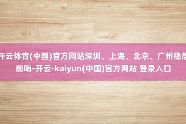 开云体育(中国)官方网站深圳、上海、北京、广州稳居前哨-开云·kaiyun(中国)官方网站 登录入口