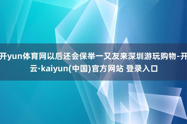 开yun体育网以后还会保举一又友来深圳游玩购物-开云·kaiyun(中国)官方网站 登录入口